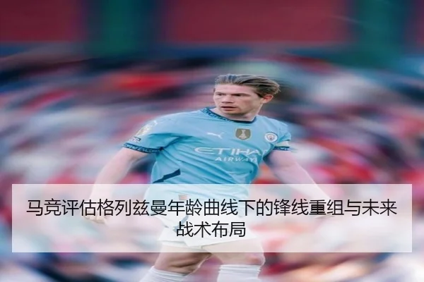 马竞评估格列兹曼年龄曲线下的锋线重组与未来战术布局