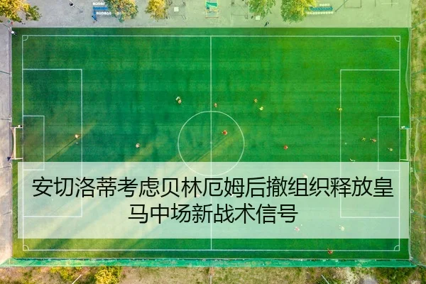 安切洛蒂考虑贝林厄姆后撤组织释放皇马中场新战术信号