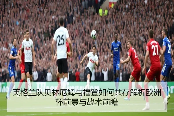 英格兰队贝林厄姆与福登如何共存解析欧洲杯前景与战术前瞻