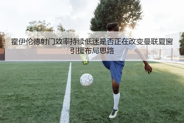 霍伊伦德射门效率持续低迷是否正在改变曼联夏窗引援布局思路