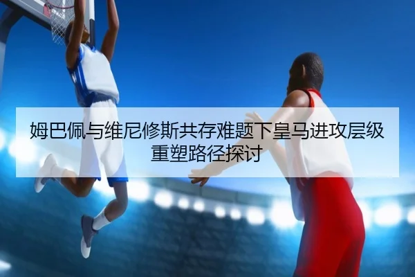 姆巴佩与维尼修斯共存难题下皇马进攻层级重塑路径探讨