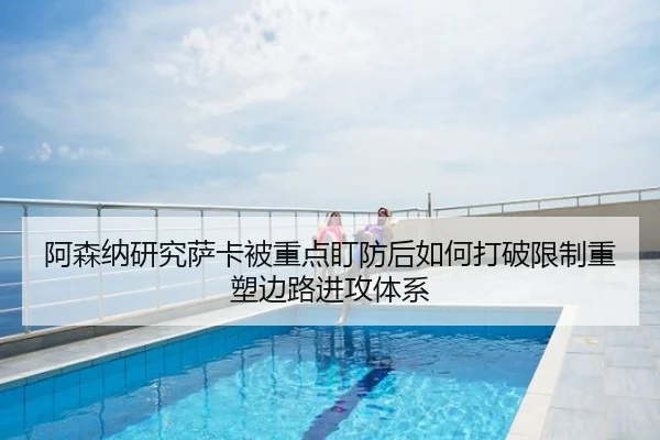 阿森纳研究萨卡被重点盯防后如何打破限制重塑边路进攻体系