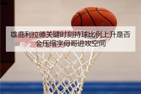 雄鹿利拉德关键时刻持球比例上升是否会压缩字母哥进攻空间
