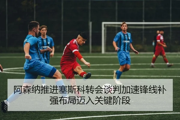 阿森纳推进塞斯科转会谈判加速锋线补强布局迈入关键阶段
