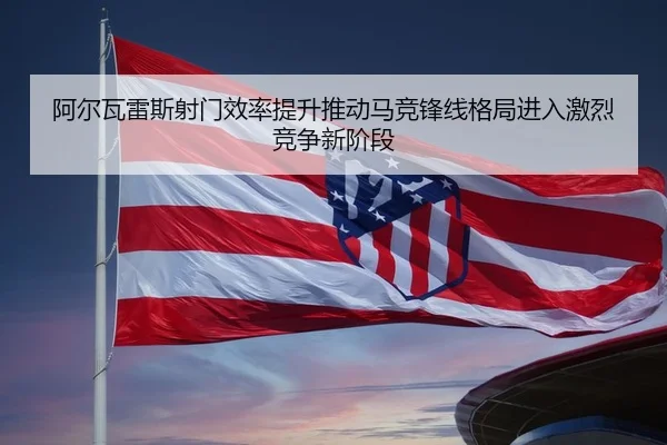 阿尔瓦雷斯射门效率提升推动马竞锋线格局进入激烈竞争新阶段
