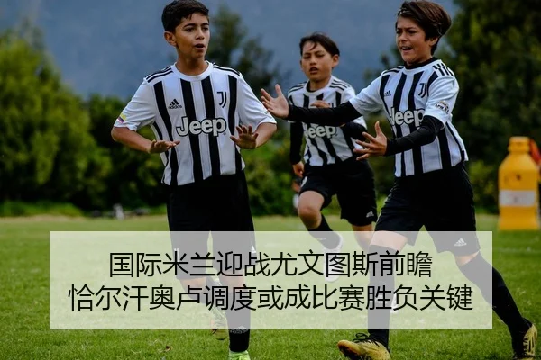 国际米兰迎战尤文图斯前瞻 恰尔汗奥卢调度或成比赛胜负关键