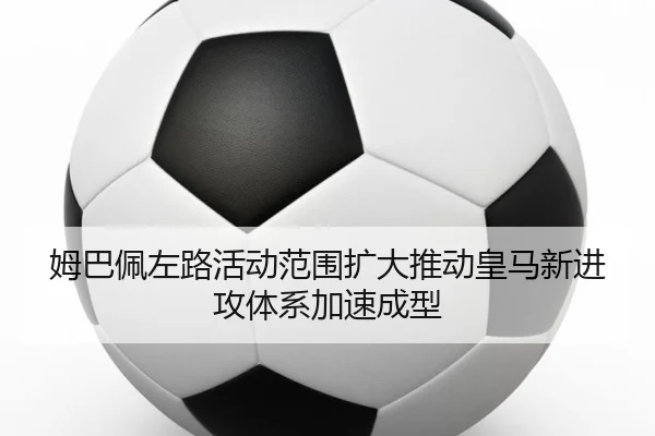 姆巴佩左路活动范围扩大推动皇马新进攻体系加速成型